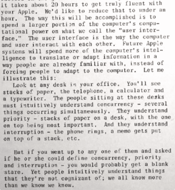 Snippet from the article saying "It takes about 20 hours to get truly fluent with your Apple. We'd like to reduce that to under an hour. The way this will be accomplished is to spend a larger portion of the computer's computational power on what we call the 'user interface.' The user interface is the way the computer and user interact with each other. Future Apple systems will spend more of the computer's intelligence to translate or adapt information in a way people are already familiar with. instead of forcing people to adapt to the computer. Let me illustrate this: Look at any desk in your office. You'll see stacks of paper, the telephone. a calculator and a typewriter. The people sitting at these desks must intuitively understand concurrency - several things occurring simultaneously. They understand priority - stacks of paper on a desk, with the one on top being most important. And they understand interruption - the phone rings, a memo gets put on top of a stack, etc. But if you went up to any one of them and asked if he or she could define concurrency, priority and interruption - you would probably get a blank stare. Yet people intuitively understand things that they're not cognizant o; we all know more than we know we know."
